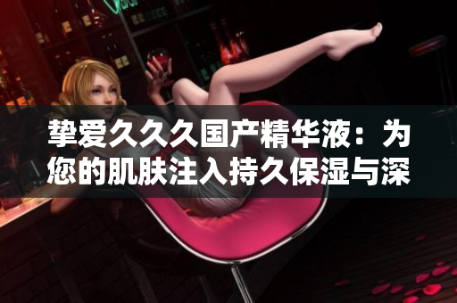 挚爱久久久国产精华液：为您的肌肤注入持久保湿与深层滋养的力量