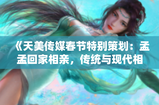 《天美传媒春节特别策划：孟孟回家相亲，传统与现代相亲观念的碰撞与融合》