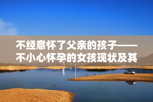 不经意怀了父亲的孩子——不小心怀孕的女孩现状及其影响