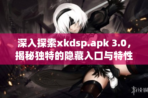 深入探索xkdsp.apk 3.0，揭秘独特的隐藏入口与特性
