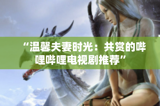 “温馨夫妻时光：共赏的哔哩哔哩电视剧推荐”
