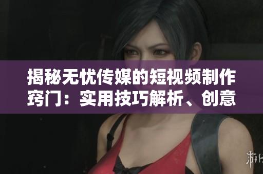 揭秘无忧传媒的短视频制作窍门：实用技巧解析、创意激发与影响力提升