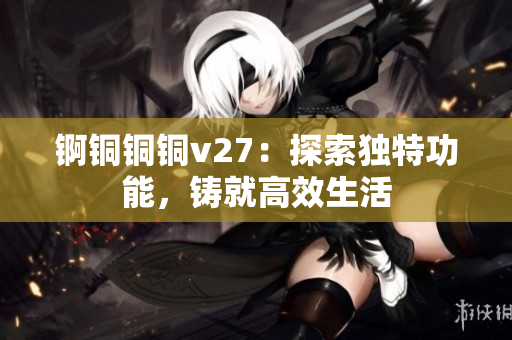 锕铜铜铜v27：探索独特功能，铸就高效生活