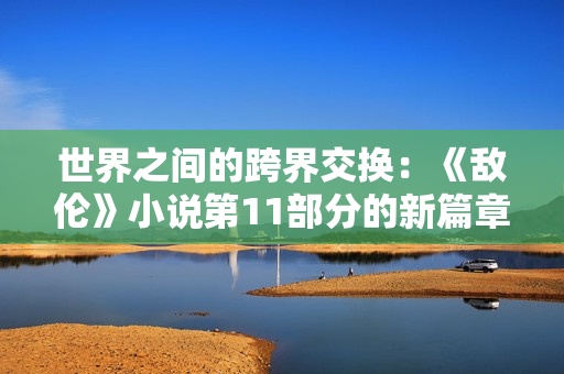 世界之间的跨界交换：《敌伦》小说第11部分的新篇章