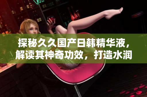探秘久久国产日韩精华液，解读其神奇功效，打造水润肌肤的秘密武器！