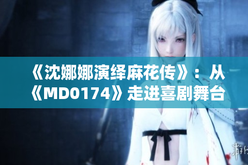 《沈娜娜演绎麻花传》：从《MD0174》走进喜剧舞台