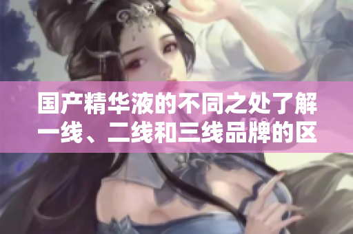 国产精华液的不同之处了解一线、二线和三线品牌的区别