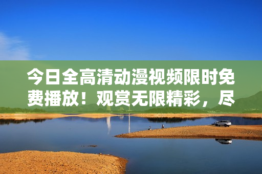 今日全高清动漫视频限时免费播放！观赏无限精彩，尽在今天！
