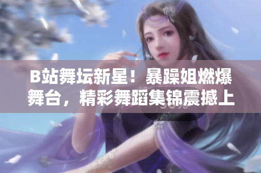 B站舞坛新星！暴躁姐燃爆舞台，精彩舞蹈集锦震撼上线
