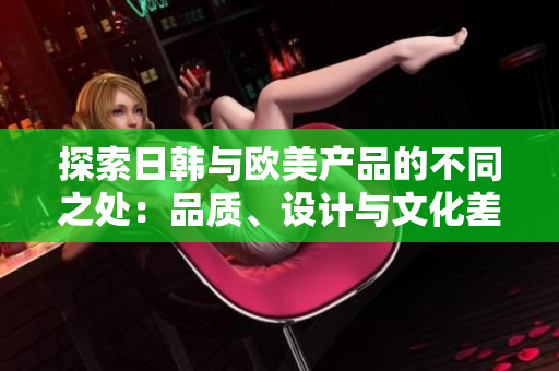 探索日韩与欧美产品的不同之处：品质、设计与文化差异解析