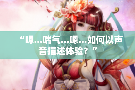 “嗯...喘气...嗯...如何以声音描述体验？”