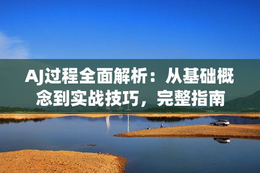 AJ过程全面解析：从基础概念到实战技巧，完整指南