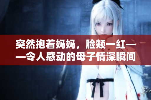突然抱着妈妈，脸颊一红——令人感动的母子情深瞬间