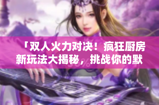 「双人火力对决！疯狂厨房新玩法大揭秘，挑战你的默契与速度！」