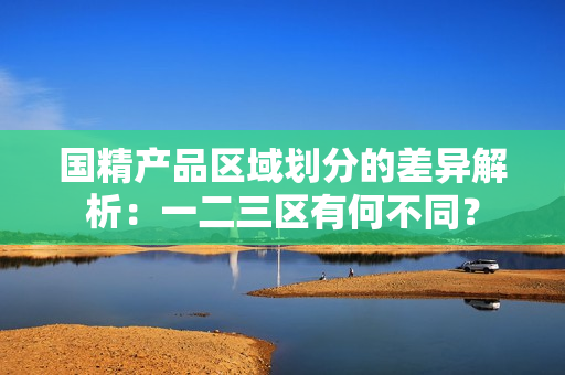 国精产品区域划分的差异解析：一二三区有何不同？