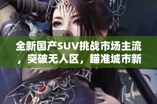 全新国产SUV挑战市场主流，突破无人区，瞄准城市新革命！