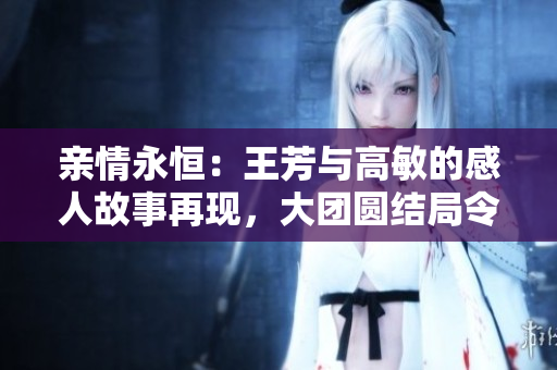 亲情永恒：王芳与高敏的感人故事再现，大团圆结局令人动容