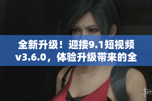 全新升级！迎接9.1短视频v3.6.0，体验升级带来的全新功能与优化