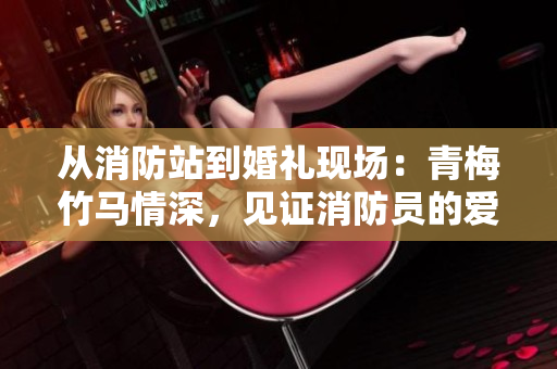 从消防站到婚礼现场：青梅竹马情深，见证消防员的爱情故事