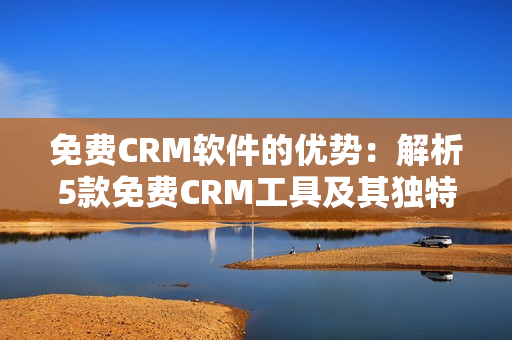 免费CRM软件的优势：解析5款免费CRM工具及其独特之处