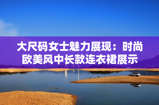 大尺码女士魅力展现：时尚欧美风中长款连衣裙展示