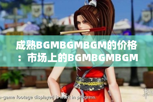成熟BGMBGMBGM的价格：市场上的BGMBGMBGM成熟度如何？
