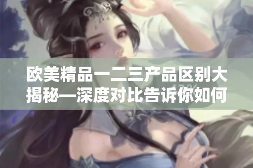 欧美精品一二三产品区别大揭秘—深度对比告诉你如何选择