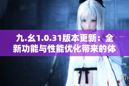 九.幺1.0.31版本更新：全新功能与性能优化带来的体验升级