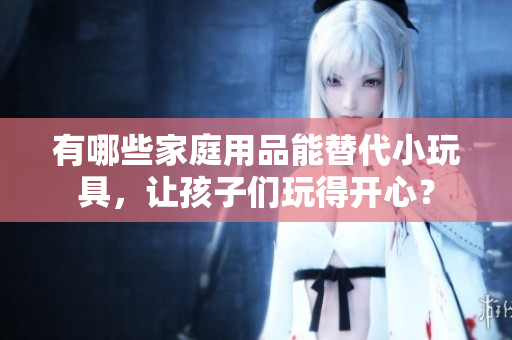 有哪些家庭用品能替代小玩具，让孩子们玩得开心？