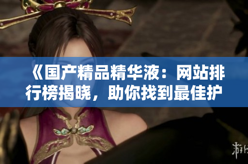 《国产精品精华液：网站排行榜揭晓，助你找到最佳护肤圣品》