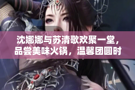 沈娜娜与苏清歌欢聚一堂，品尝美味火锅，温馨团圆时刻