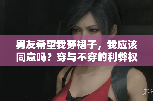 男友希望我穿裙子，我应该同意吗？穿与不穿的利弊权衡