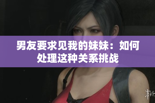 男友要求见我的妹妹：如何处理这种关系挑战