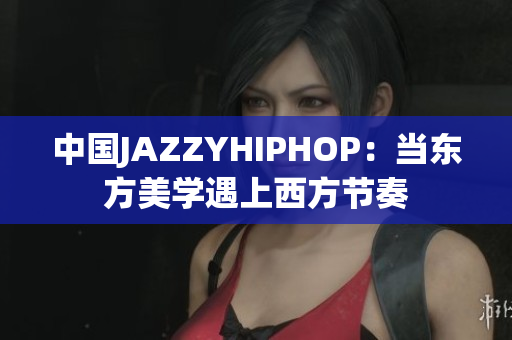 中国JAZZYHIPHOP：当东方美学遇上西方节奏
