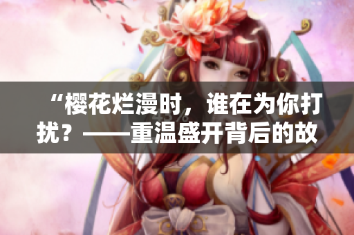 “樱花烂漫时，谁在为你打扰？——重温盛开背后的故事”