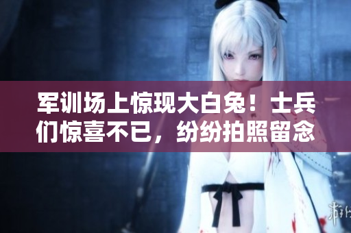 军训场上惊现大白兔！士兵们惊喜不已，纷纷拍照留念