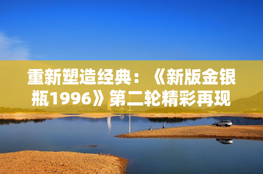 重新塑造经典：《新版金银瓶1996》第二轮精彩再现