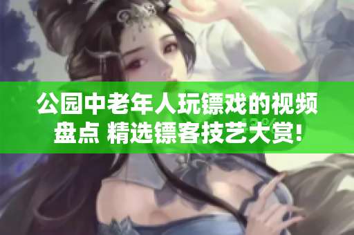 公园中老年人玩镖戏的视频盘点 精选镖客技艺大赏!