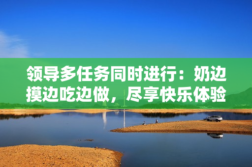 领导多任务同时进行：奶边摸边吃边做，尽享快乐体验！