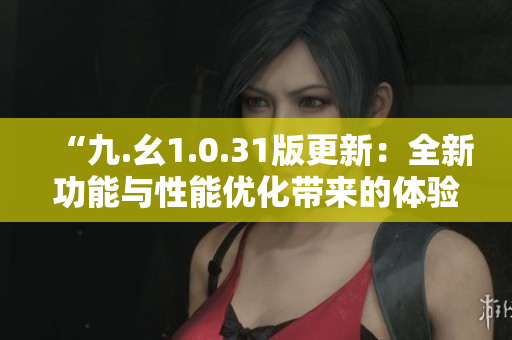 “九.幺1.0.31版更新：全新功能与性能优化带来的体验升级”