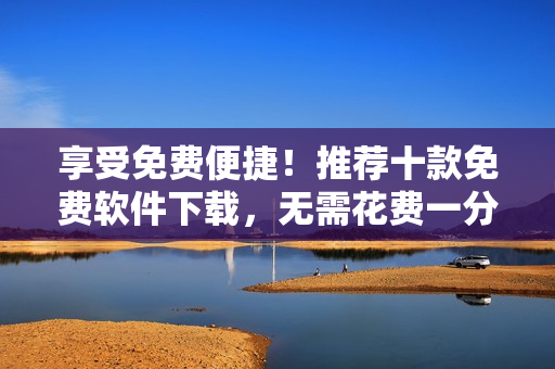 享受免费便捷！推荐十款免费软件下载，无需花费一分钱