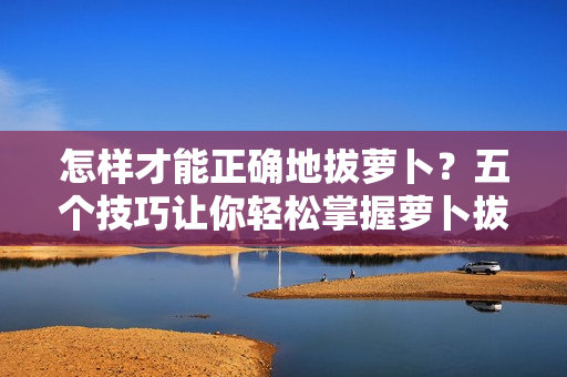 怎样才能正确地拔萝卜？五个技巧让你轻松掌握萝卜拔除的窍门