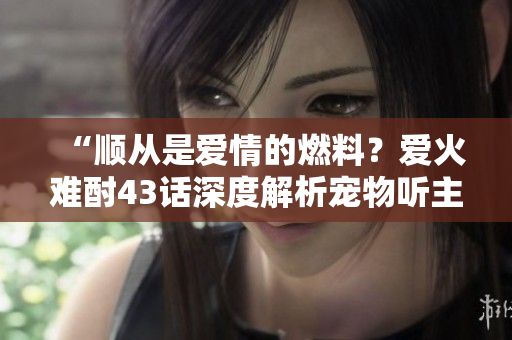 “顺从是爱情的燃料？爱火难酎43话深度解析宠物听主人的原因”