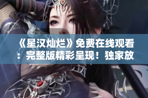 《星汉灿烂》免费在线观看：完整版精彩呈现！独家放送，尽享视觉盛宴！