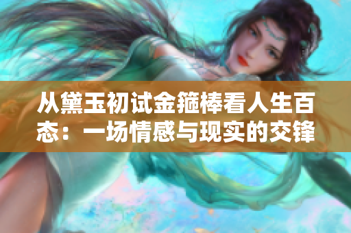 从黛玉初试金箍棒看人生百态：一场情感与现实的交锋