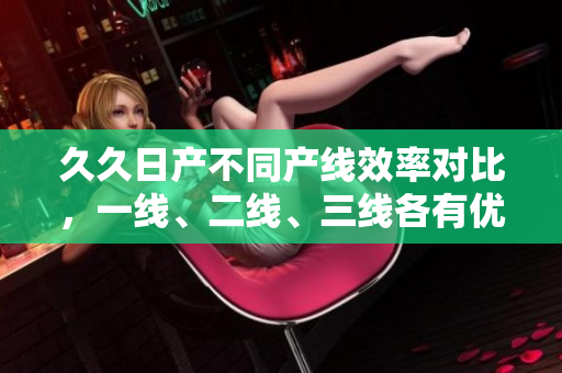 久久日产不同产线效率对比，一线、二线、三线各有优缺点