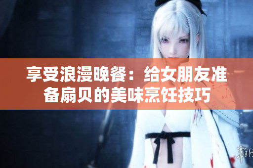 享受浪漫晚餐：给女朋友准备扇贝的美味烹饪技巧