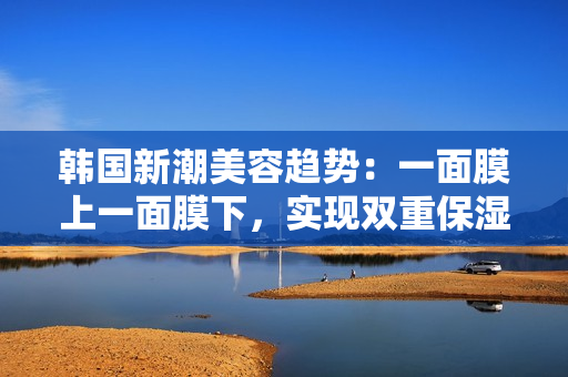 韩国新潮美容趋势：一面膜上一面膜下，实现双重保湿！