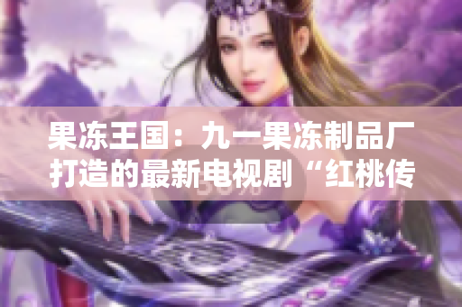 果冻王国：九一果冻制品厂打造的最新电视剧“红桃传奇”