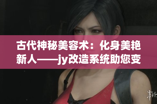 古代神秘美容术：化身美艳新人——jy改造系统助您变美变靓